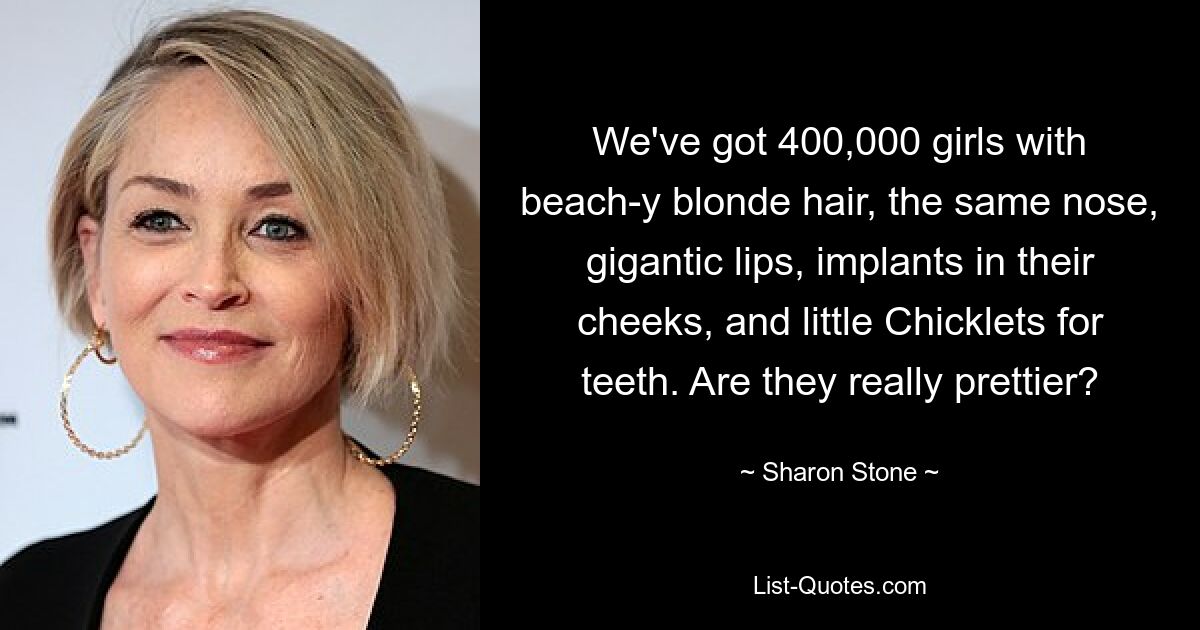 We've got 400,000 girls with beach-y blonde hair, the same nose, gigantic lips, implants in their cheeks, and little Chicklets for teeth. Are they really prettier? — © Sharon Stone