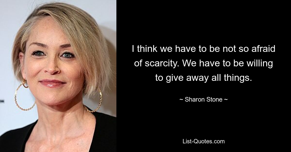 I think we have to be not so afraid of scarcity. We have to be willing to give away all things. — © Sharon Stone