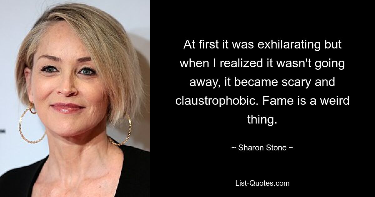 At first it was exhilarating but when I realized it wasn't going away, it became scary and claustrophobic. Fame is a weird thing. — © Sharon Stone