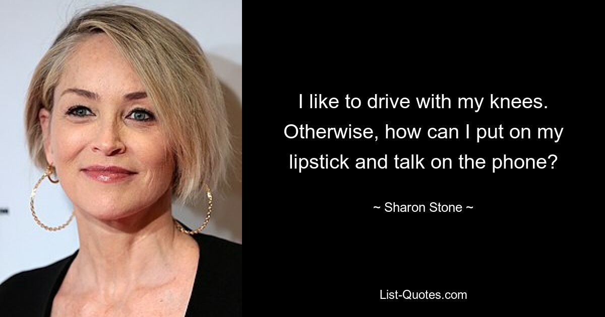 I like to drive with my knees. Otherwise, how can I put on my lipstick and talk on the phone? — © Sharon Stone