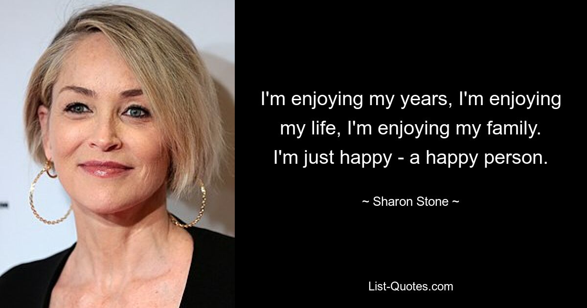 I'm enjoying my years, I'm enjoying my life, I'm enjoying my family. I'm just happy - a happy person. — © Sharon Stone