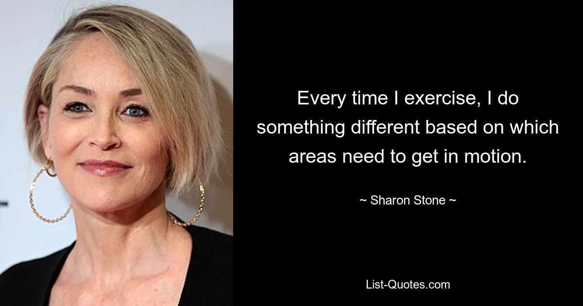 Every time I exercise, I do something different based on which areas need to get in motion. — © Sharon Stone