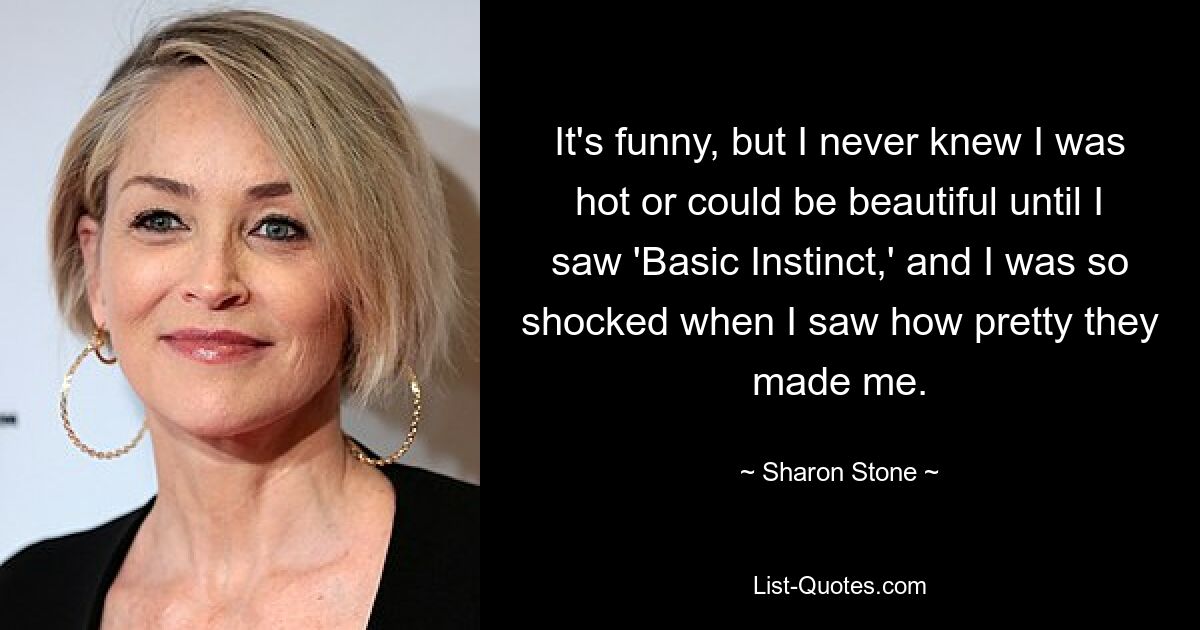 It's funny, but I never knew I was hot or could be beautiful until I saw 'Basic Instinct,' and I was so shocked when I saw how pretty they made me. — © Sharon Stone