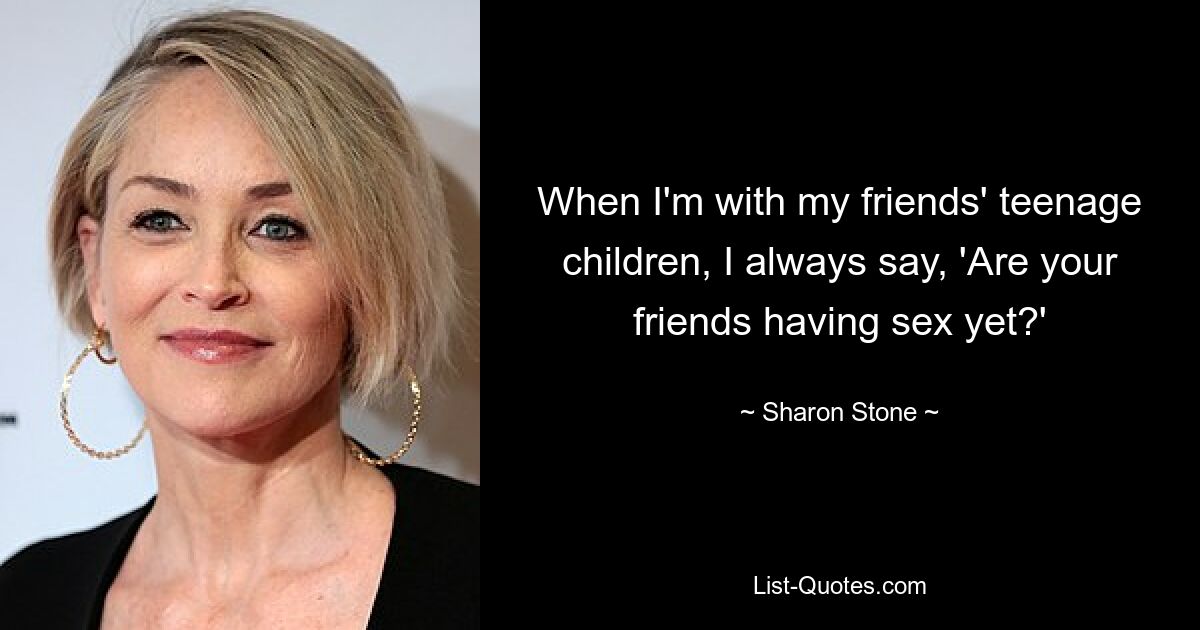 When I'm with my friends' teenage children, I always say, 'Are your friends having sex yet?' — © Sharon Stone