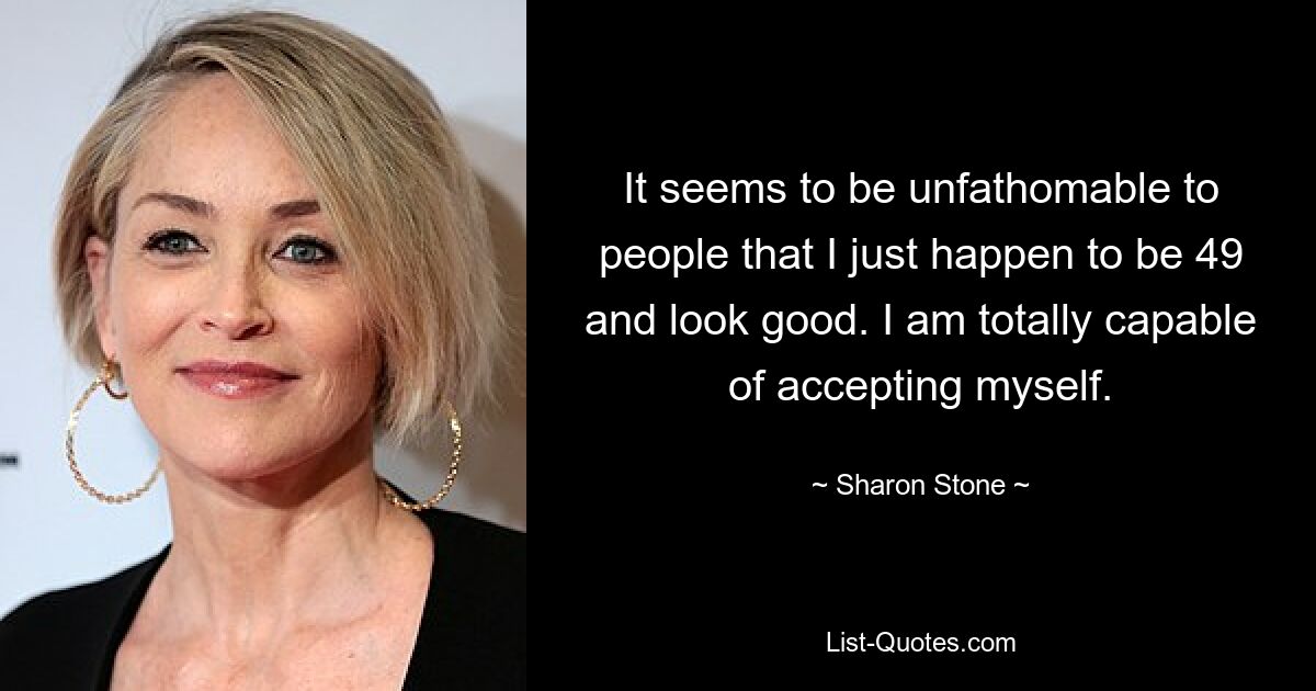 It seems to be unfathomable to people that I just happen to be 49 and look good. I am totally capable of accepting myself. — © Sharon Stone