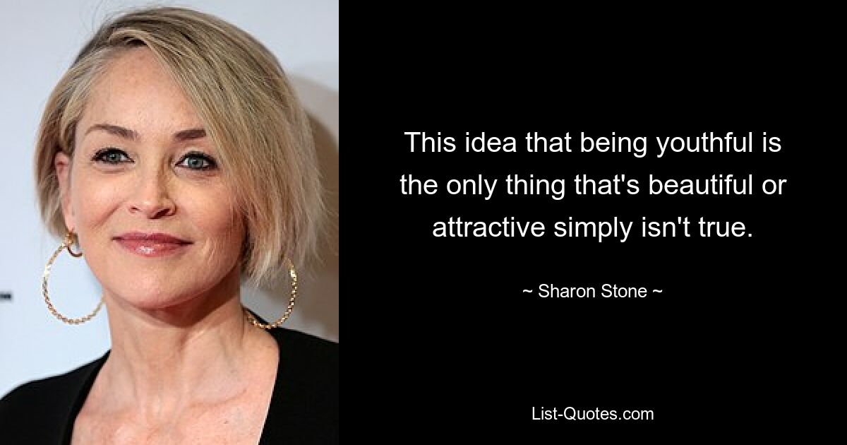 This idea that being youthful is the only thing that's beautiful or attractive simply isn't true. — © Sharon Stone