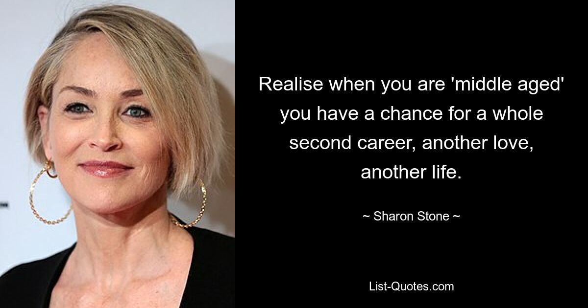 Realise when you are 'middle aged' you have a chance for a whole second career, another love, another life. — © Sharon Stone