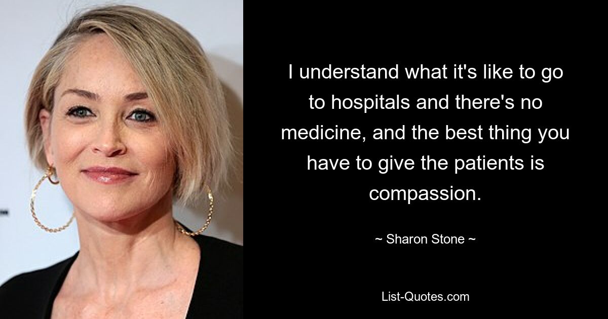 I understand what it's like to go to hospitals and there's no medicine, and the best thing you have to give the patients is compassion. — © Sharon Stone