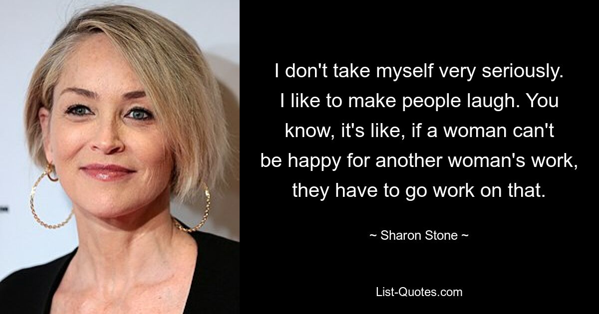 I don't take myself very seriously. I like to make people laugh. You know, it's like, if a woman can't be happy for another woman's work, they have to go work on that. — © Sharon Stone