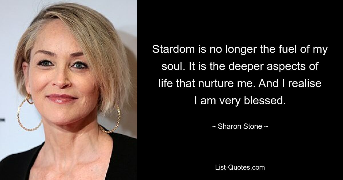 Stardom is no longer the fuel of my soul. It is the deeper aspects of life that nurture me. And I realise I am very blessed. — © Sharon Stone