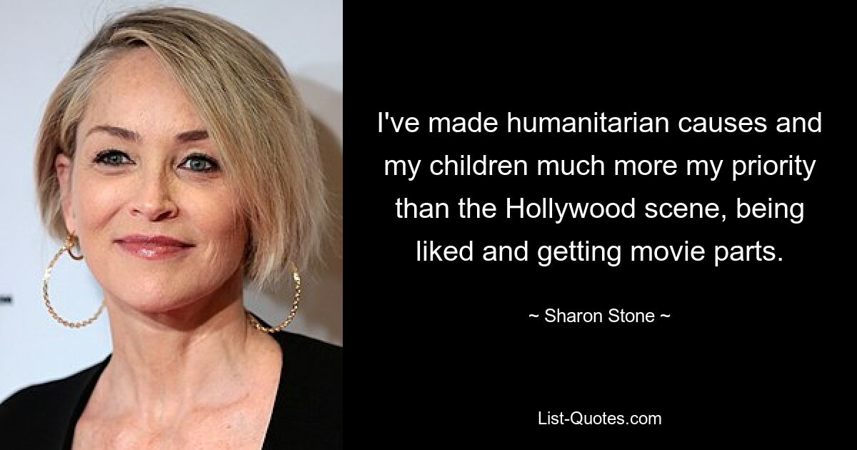 I've made humanitarian causes and my children much more my priority than the Hollywood scene, being liked and getting movie parts. — © Sharon Stone