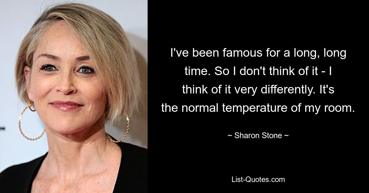 I've been famous for a long, long time. So I don't think of it - I think of it very differently. It's the normal temperature of my room. — © Sharon Stone