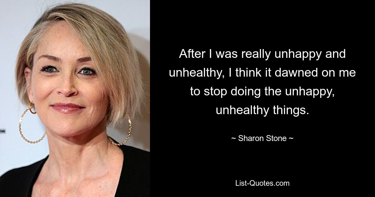 After I was really unhappy and unhealthy, I think it dawned on me to stop doing the unhappy, unhealthy things. — © Sharon Stone