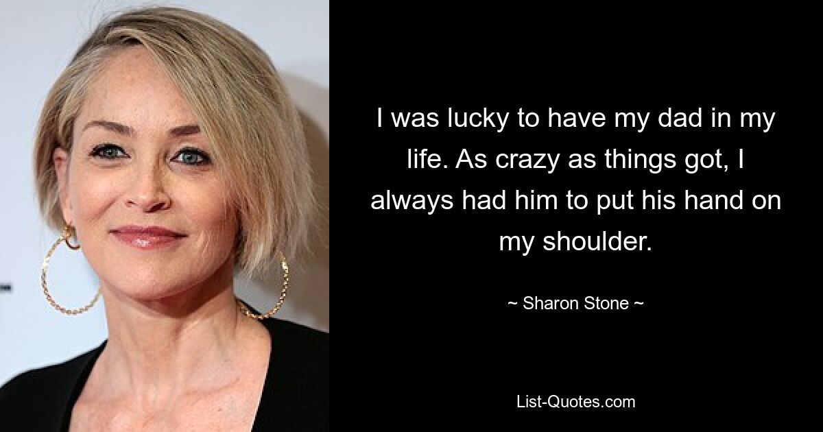 I was lucky to have my dad in my life. As crazy as things got, I always had him to put his hand on my shoulder. — © Sharon Stone