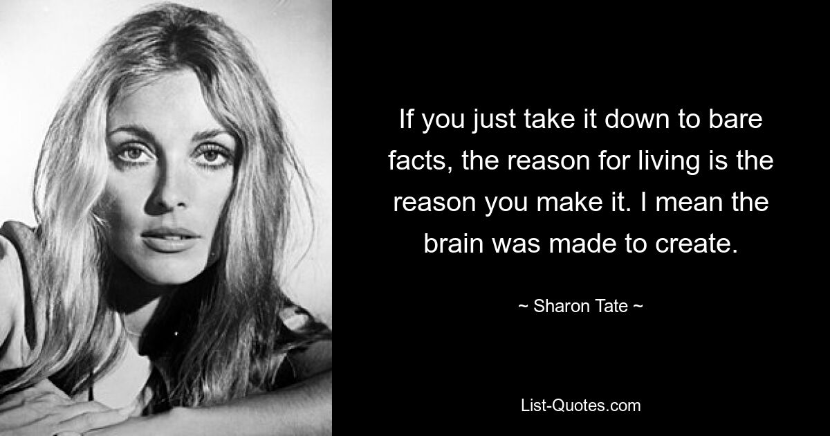 If you just take it down to bare facts, the reason for living is the reason you make it. I mean the brain was made to create. — © Sharon Tate