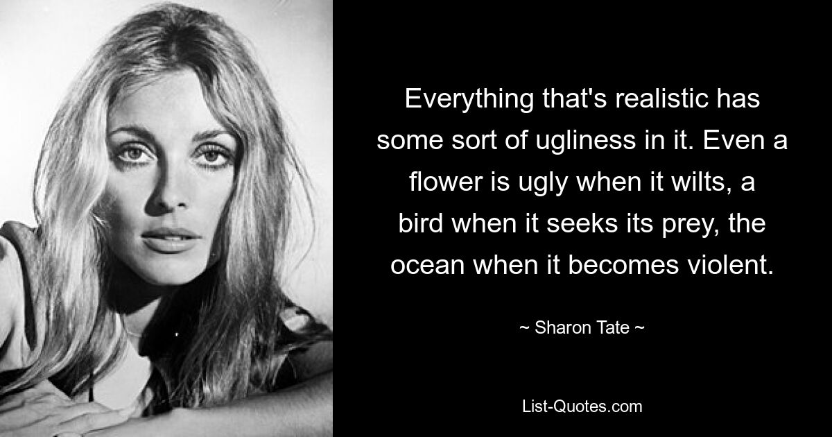 Everything that's realistic has some sort of ugliness in it. Even a flower is ugly when it wilts, a bird when it seeks its prey, the ocean when it becomes violent. — © Sharon Tate