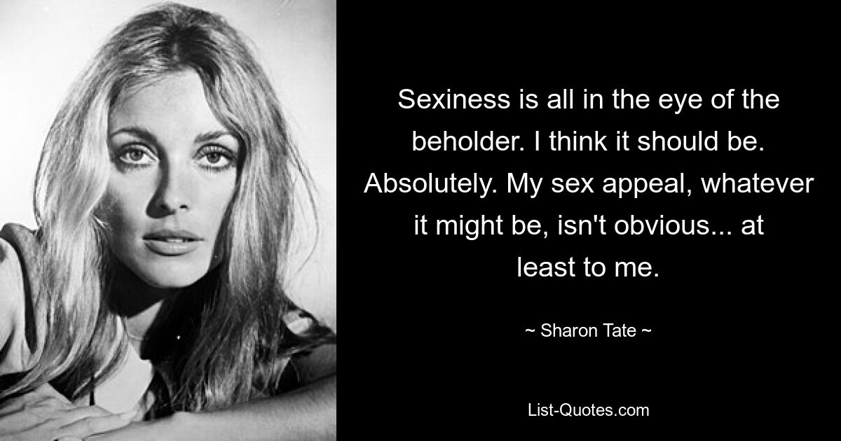 Sexiness is all in the eye of the beholder. I think it should be. Absolutely. My sex appeal, whatever it might be, isn't obvious... at least to me. — © Sharon Tate