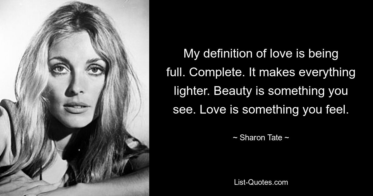 My definition of love is being full. Complete. It makes everything lighter. Beauty is something you see. Love is something you feel. — © Sharon Tate