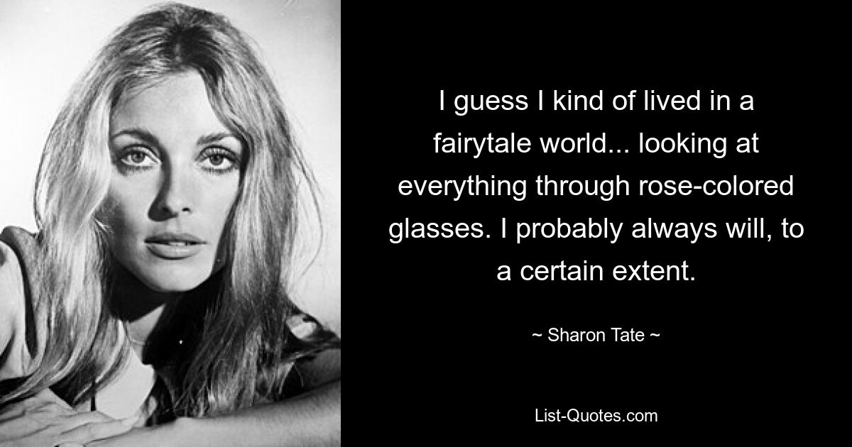 I guess I kind of lived in a fairytale world... looking at everything through rose-colored glasses. I probably always will, to a certain extent. — © Sharon Tate