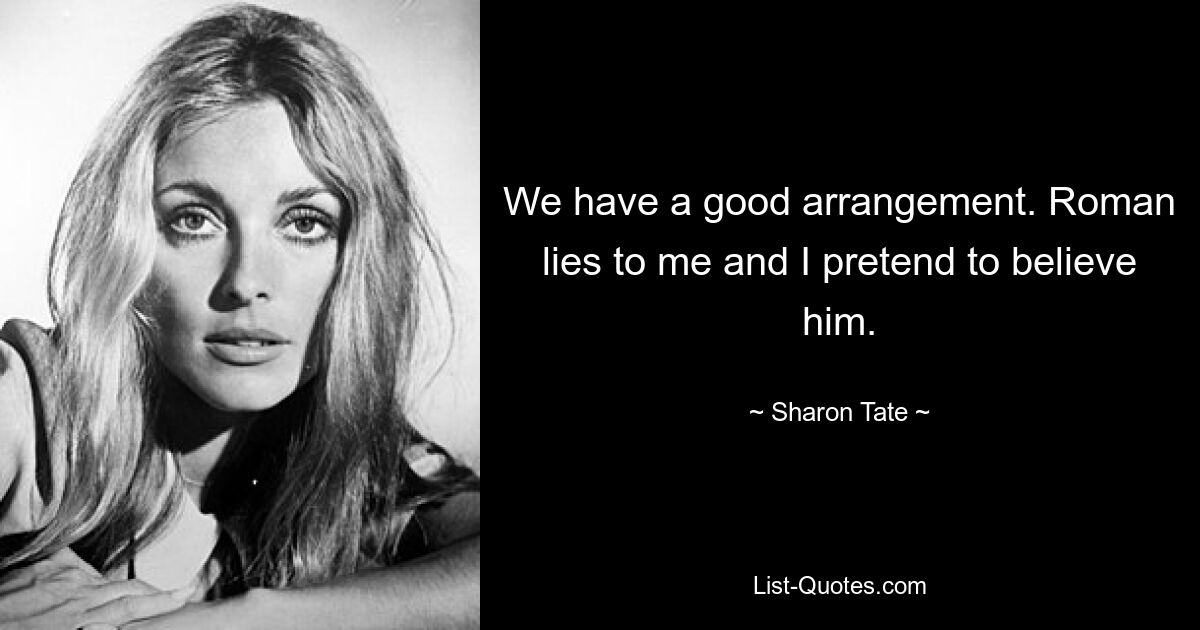 We have a good arrangement. Roman lies to me and I pretend to believe him. — © Sharon Tate