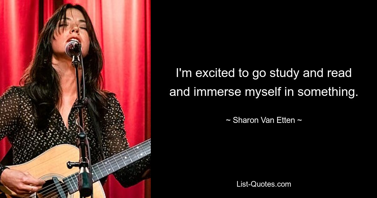 I'm excited to go study and read and immerse myself in something. — © Sharon Van Etten