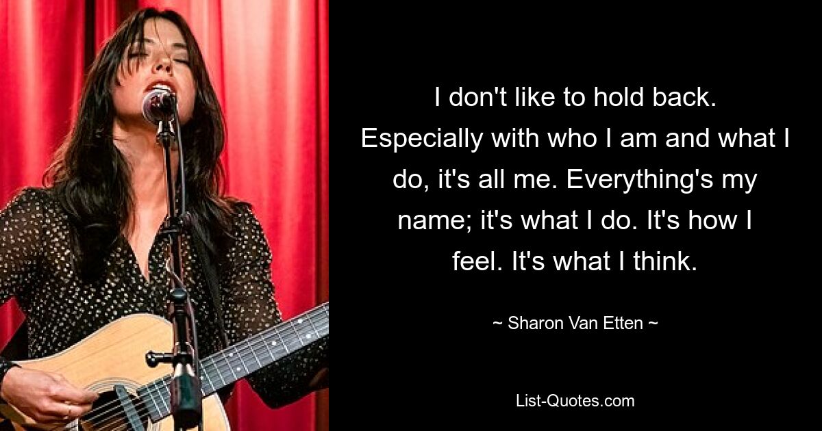 I don't like to hold back. Especially with who I am and what I do, it's all me. Everything's my name; it's what I do. It's how I feel. It's what I think. — © Sharon Van Etten