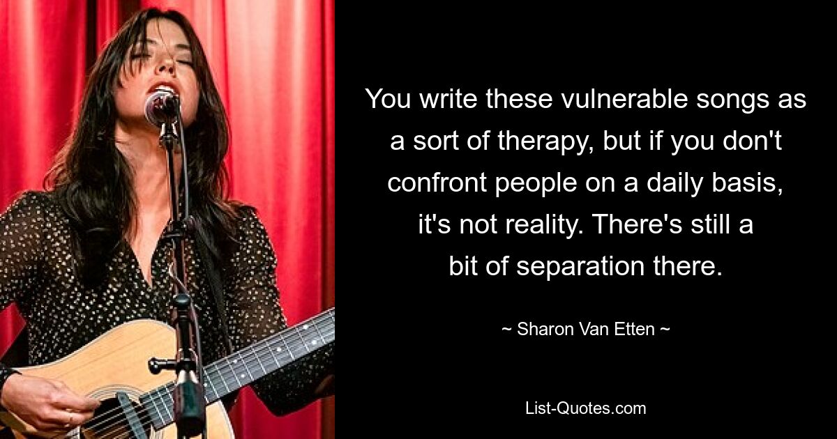 You write these vulnerable songs as a sort of therapy, but if you don't confront people on a daily basis, it's not reality. There's still a bit of separation there. — © Sharon Van Etten