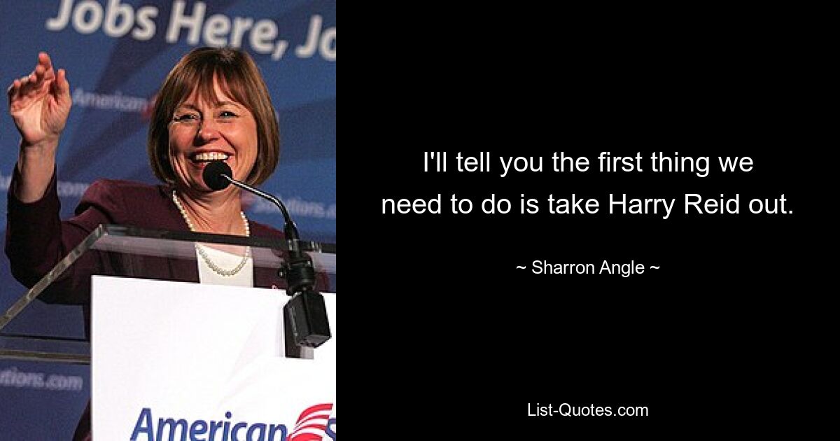 I'll tell you the first thing we need to do is take Harry Reid out. — © Sharron Angle