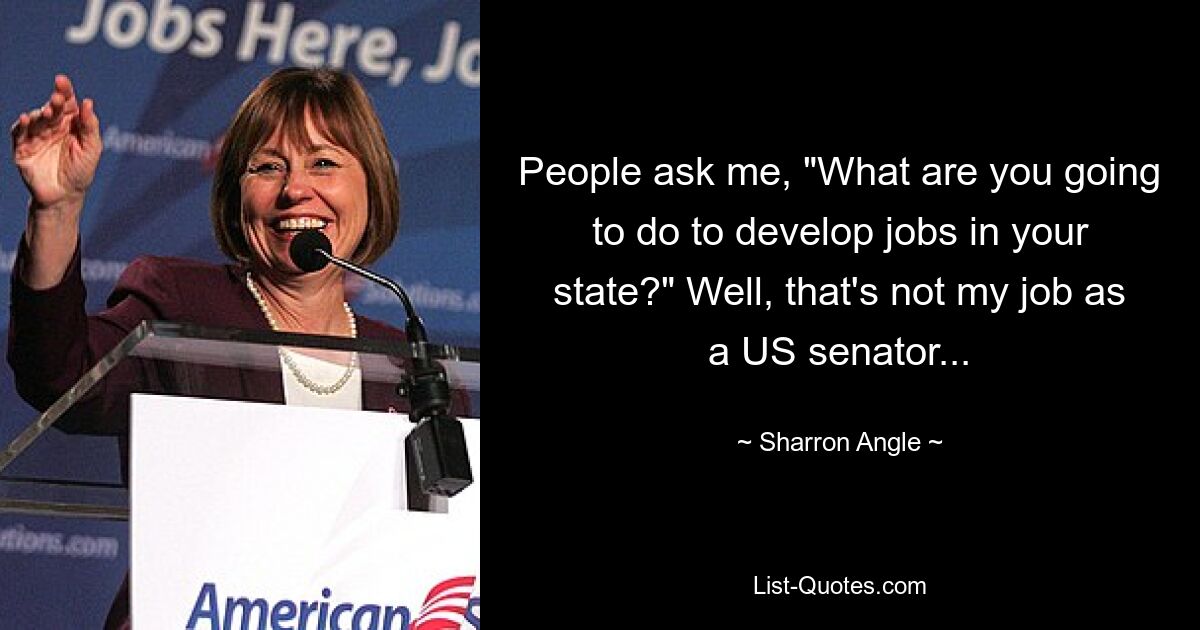 People ask me, "What are you going to do to develop jobs in your state?" Well, that's not my job as a US senator... — © Sharron Angle