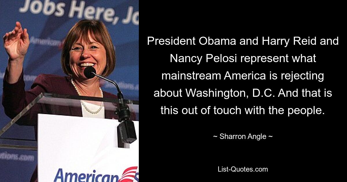 President Obama and Harry Reid and Nancy Pelosi represent what mainstream America is rejecting about Washington, D.C. And that is this out of touch with the people. — © Sharron Angle