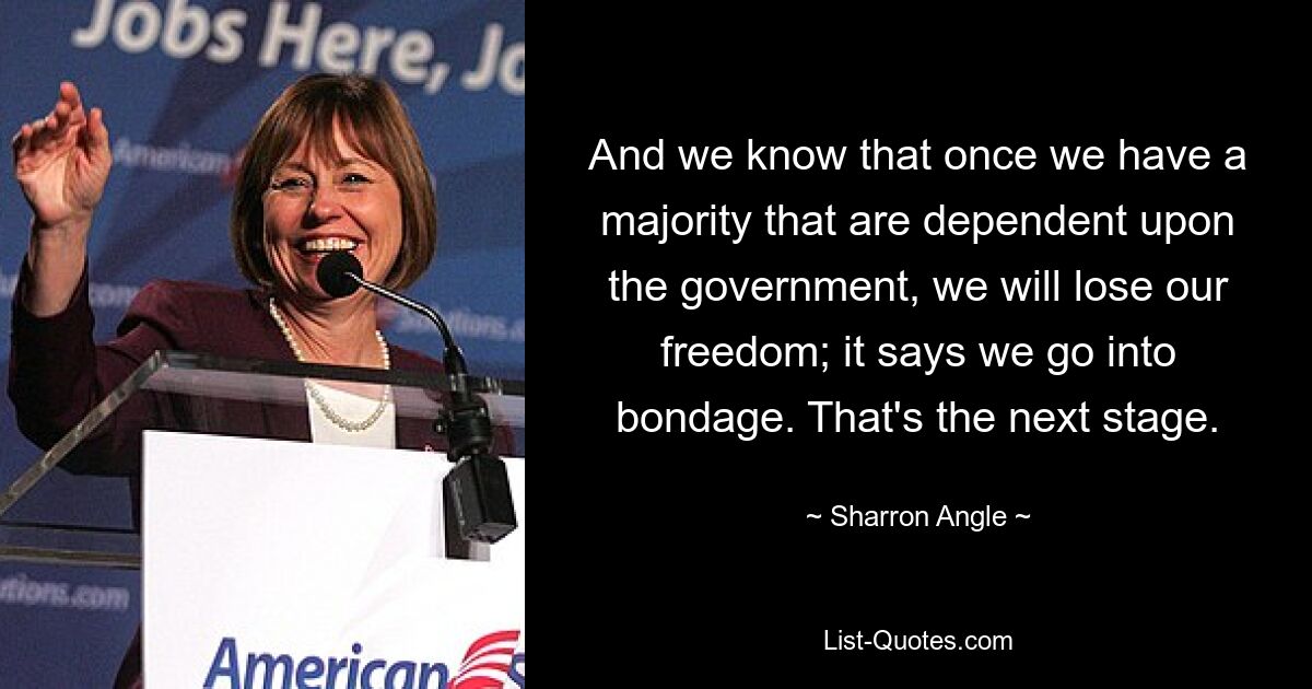 And we know that once we have a majority that are dependent upon the government, we will lose our freedom; it says we go into bondage. That's the next stage. — © Sharron Angle