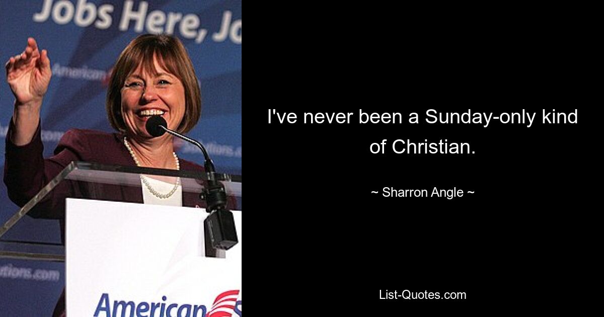 I've never been a Sunday-only kind of Christian. — © Sharron Angle