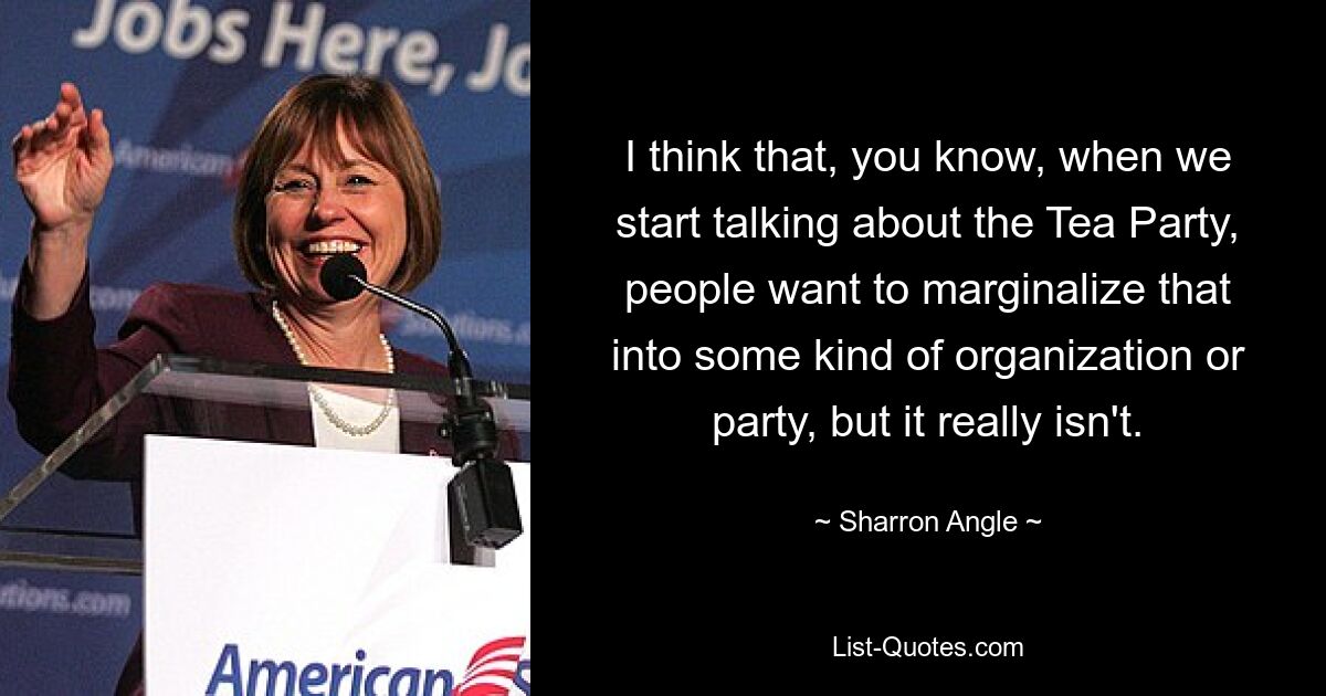 I think that, you know, when we start talking about the Tea Party, people want to marginalize that into some kind of organization or party, but it really isn't. — © Sharron Angle