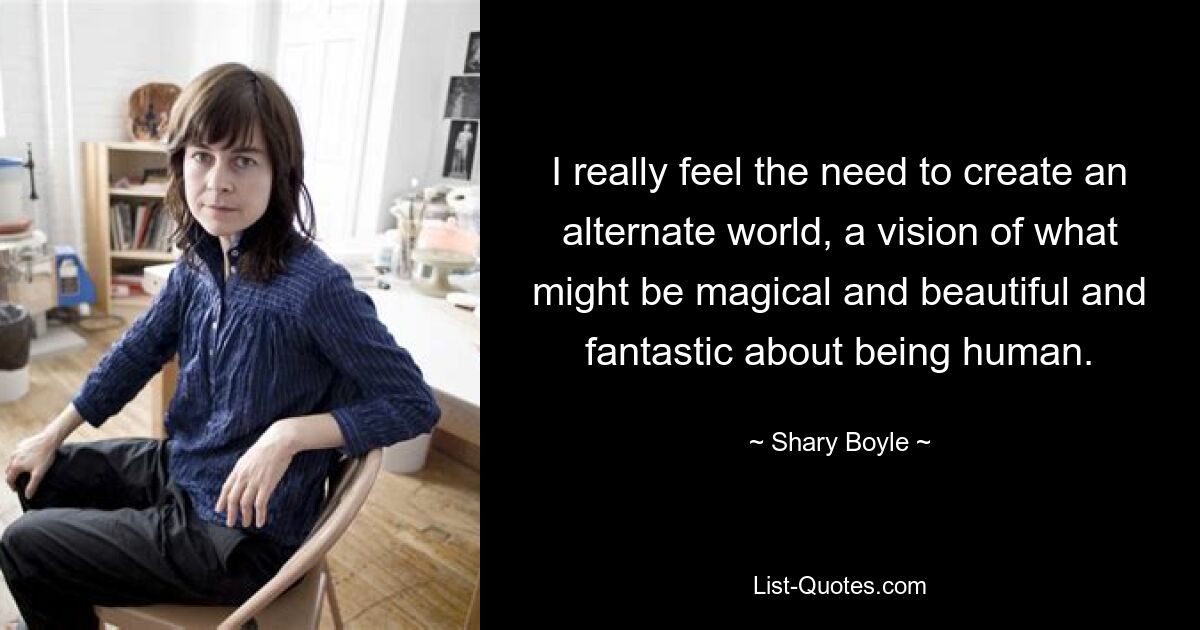 I really feel the need to create an alternate world, a vision of what might be magical and beautiful and fantastic about being human. — © Shary Boyle