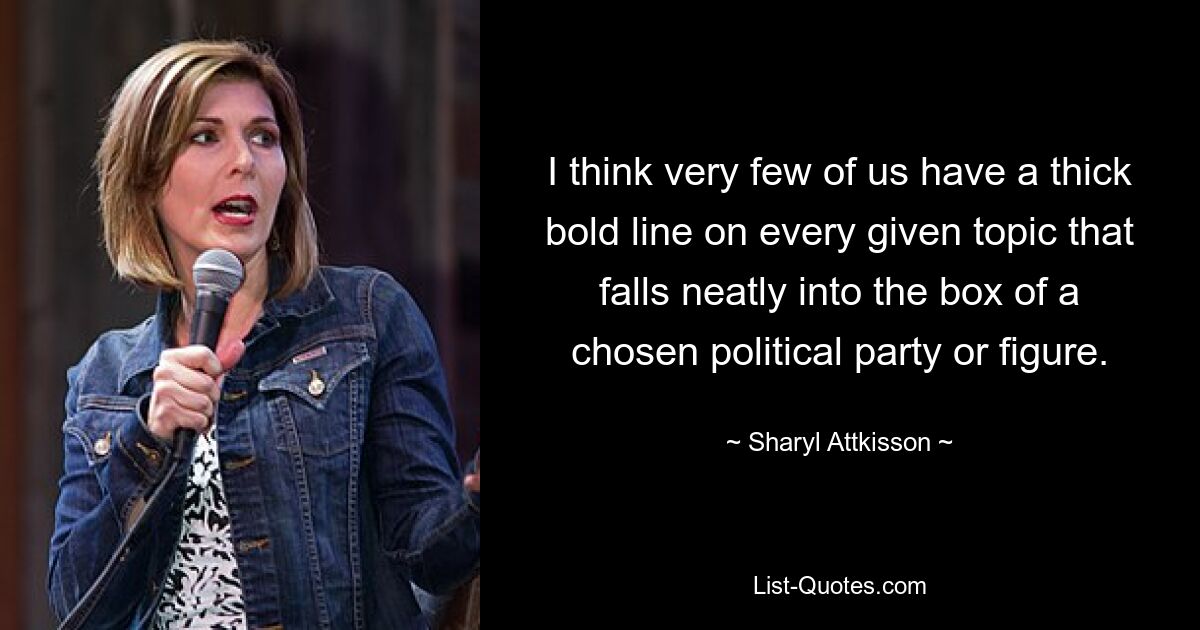 I think very few of us have a thick bold line on every given topic that falls neatly into the box of a chosen political party or figure. — © Sharyl Attkisson