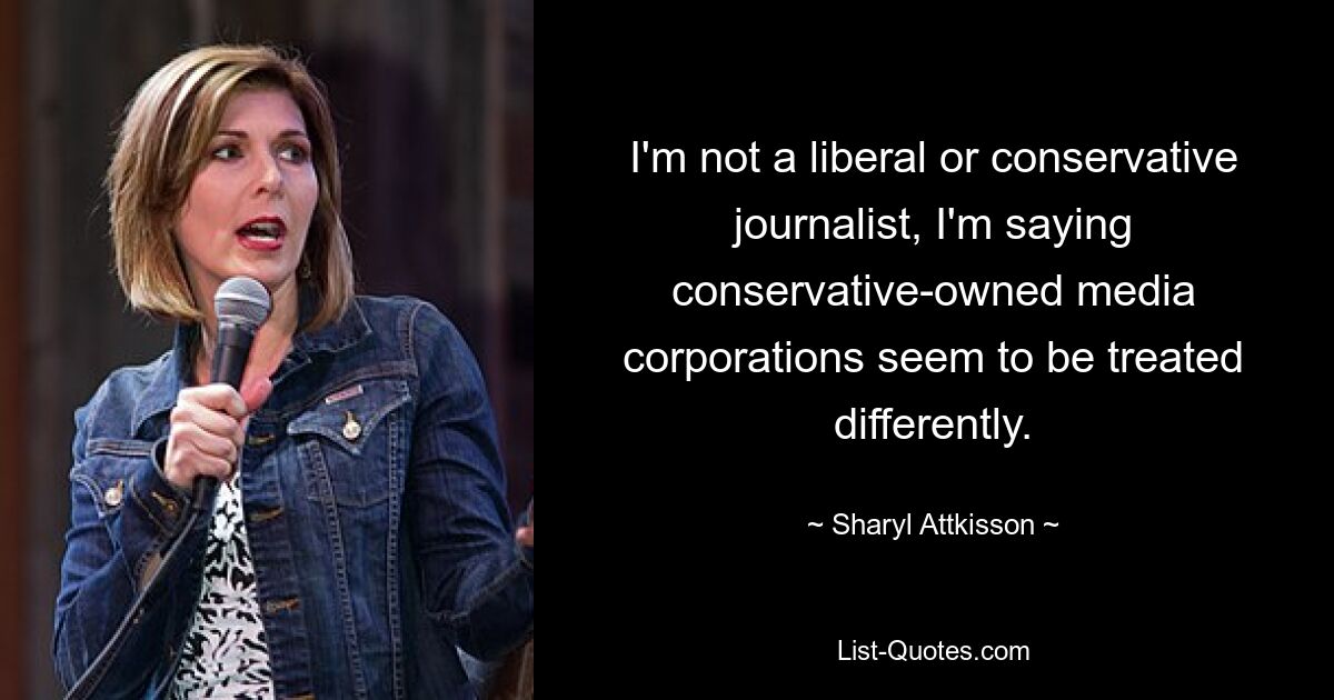 I'm not a liberal or conservative journalist, I'm saying conservative-owned media corporations seem to be treated differently. — © Sharyl Attkisson