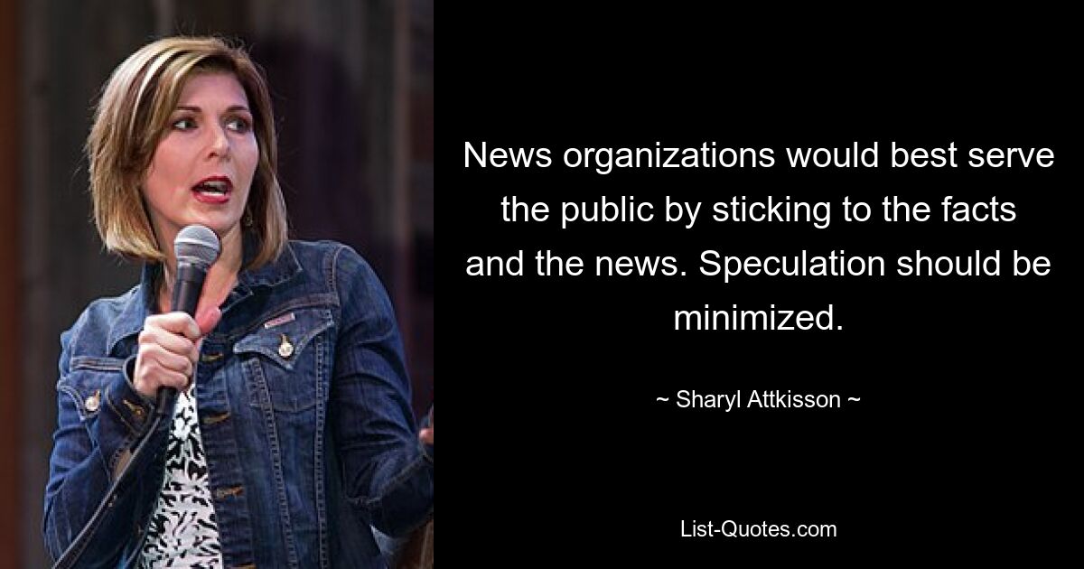 News organizations would best serve the public by sticking to the facts and the news. Speculation should be minimized. — © Sharyl Attkisson