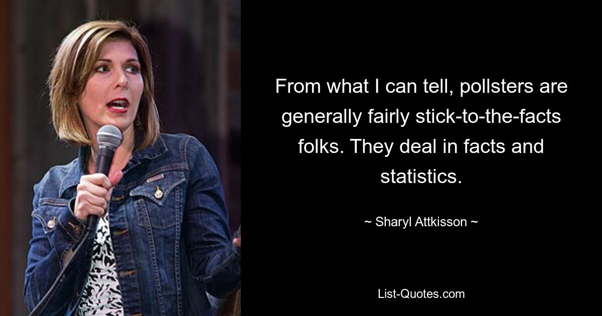 From what I can tell, pollsters are generally fairly stick-to-the-facts folks. They deal in facts and statistics. — © Sharyl Attkisson