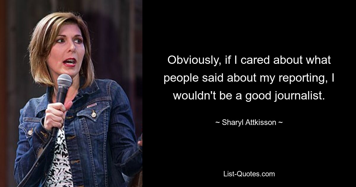 Obviously, if I cared about what people said about my reporting, I wouldn't be a good journalist. — © Sharyl Attkisson