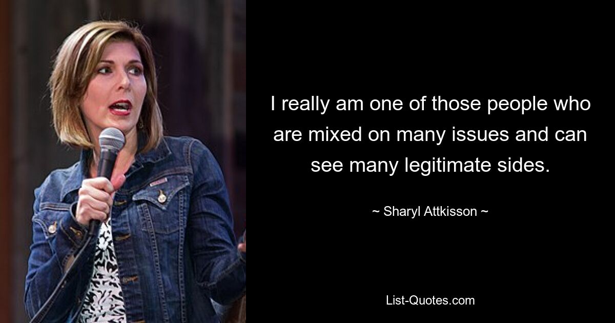 I really am one of those people who are mixed on many issues and can see many legitimate sides. — © Sharyl Attkisson