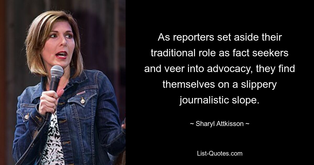 As reporters set aside their traditional role as fact seekers and veer into advocacy, they find themselves on a slippery journalistic slope. — © Sharyl Attkisson