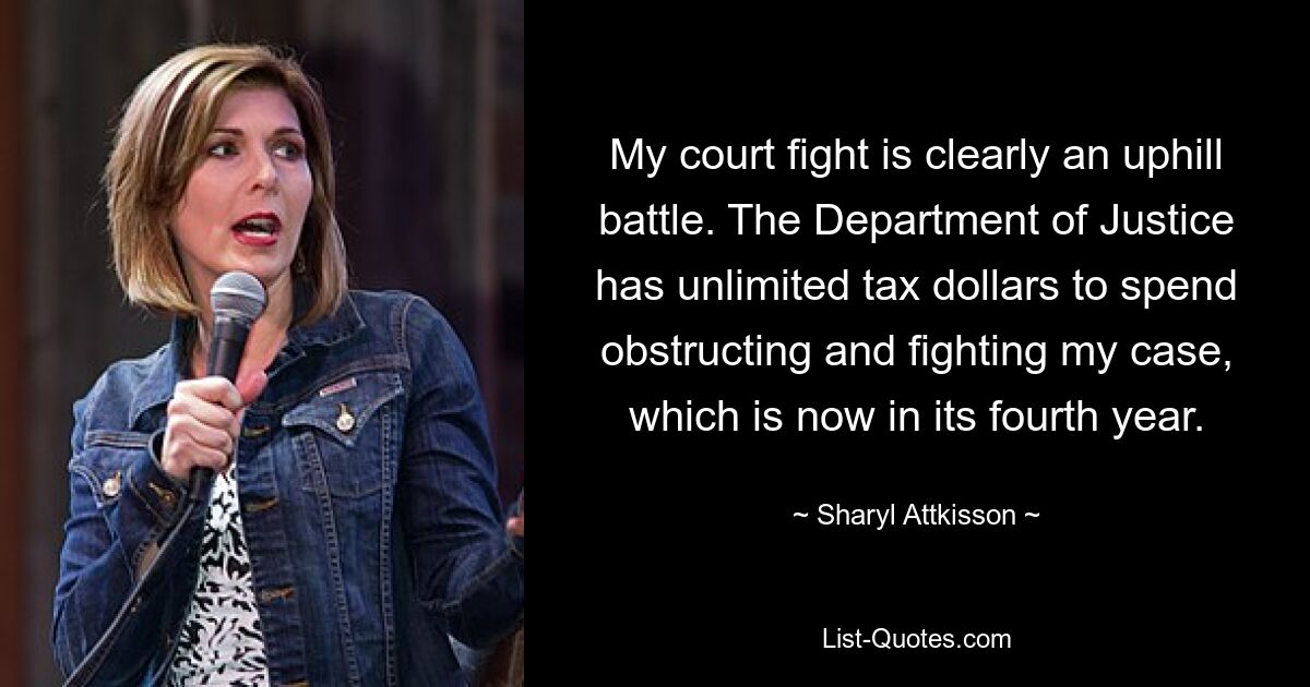 My court fight is clearly an uphill battle. The Department of Justice has unlimited tax dollars to spend obstructing and fighting my case, which is now in its fourth year. — © Sharyl Attkisson