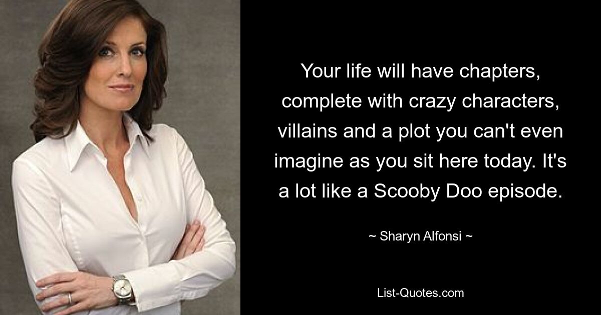 Your life will have chapters, complete with crazy characters, villains and a plot you can't even imagine as you sit here today. It's a lot like a Scooby Doo episode. — © Sharyn Alfonsi