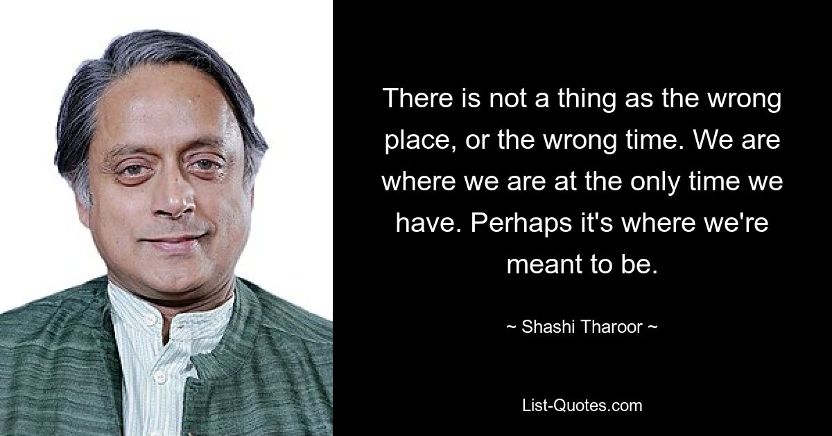 There is not a thing as the wrong place, or the wrong time. We are where we are at the only time we have. Perhaps it's where we're meant to be. — © Shashi Tharoor