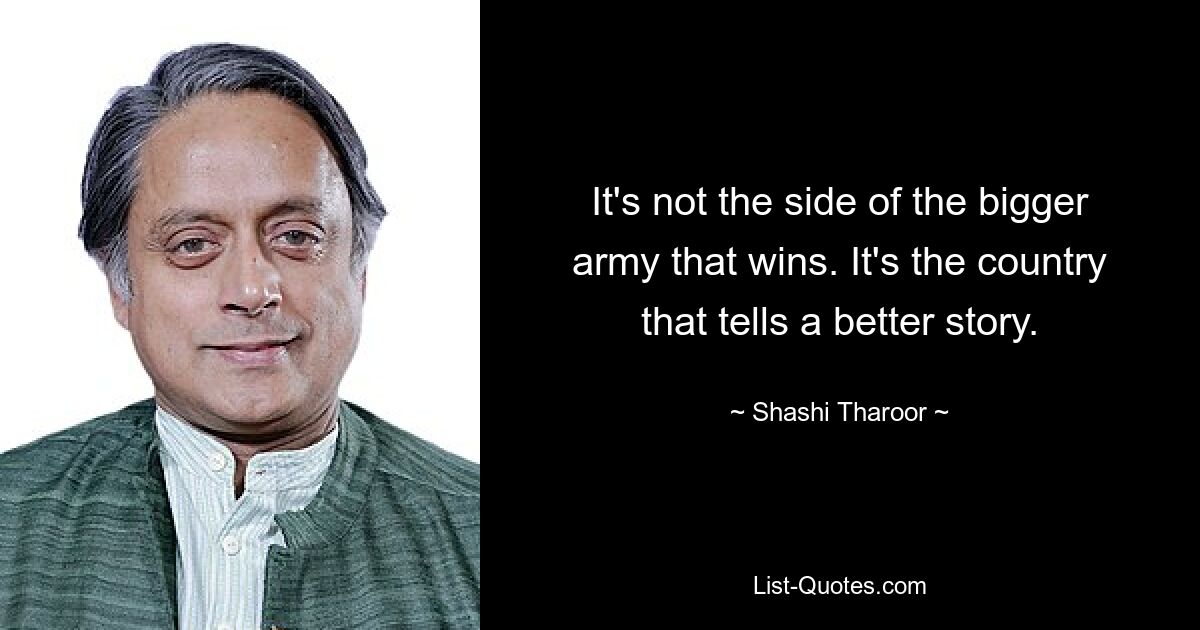 It's not the side of the bigger army that wins. It's the country that tells a better story. — © Shashi Tharoor