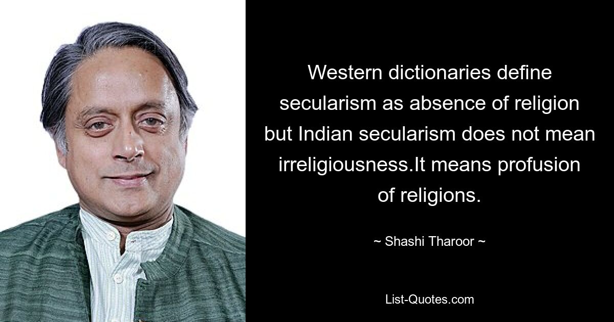 Western dictionaries define secularism as absence of religion but Indian secularism does not mean irreligiousness.It means profusion of religions. — © Shashi Tharoor