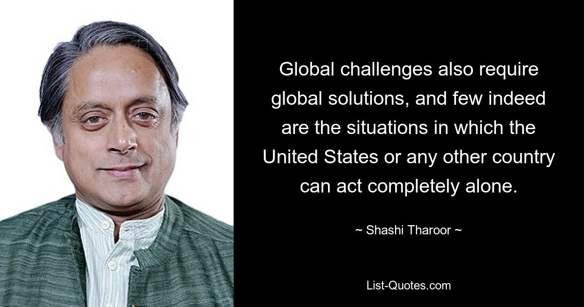 Global challenges also require global solutions, and few indeed are the situations in which the United States or any other country can act completely alone. — © Shashi Tharoor