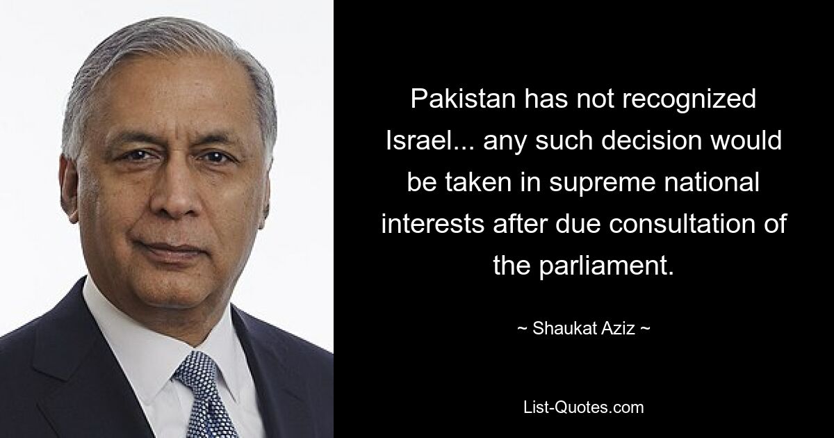 Pakistan has not recognized Israel... any such decision would be taken in supreme national interests after due consultation of the parliament. — © Shaukat Aziz