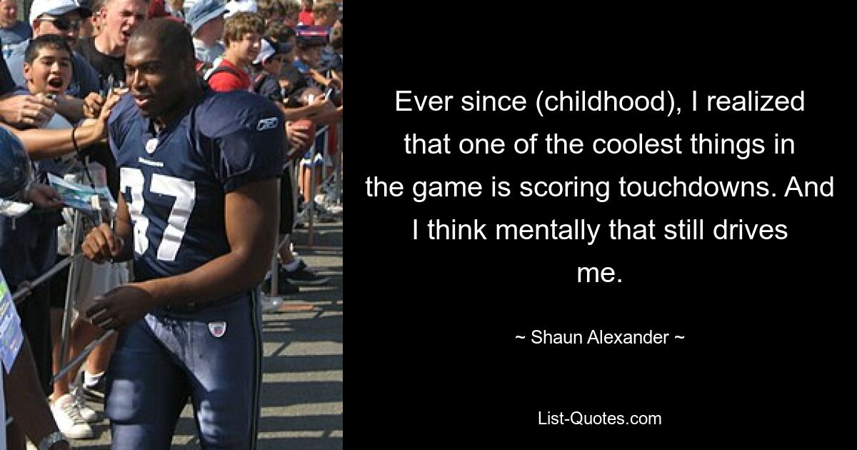 Ever since (childhood), I realized that one of the coolest things in the game is scoring touchdowns. And I think mentally that still drives me. — © Shaun Alexander