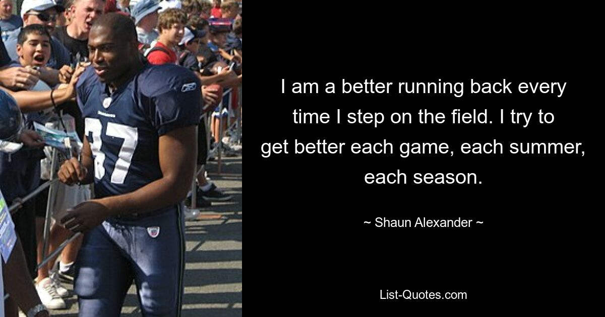 I am a better running back every time I step on the field. I try to get better each game, each summer, each season. — © Shaun Alexander